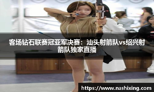 客场钻石联赛冠亚军决赛：汕头射箭队vs绍兴射箭队独家直播